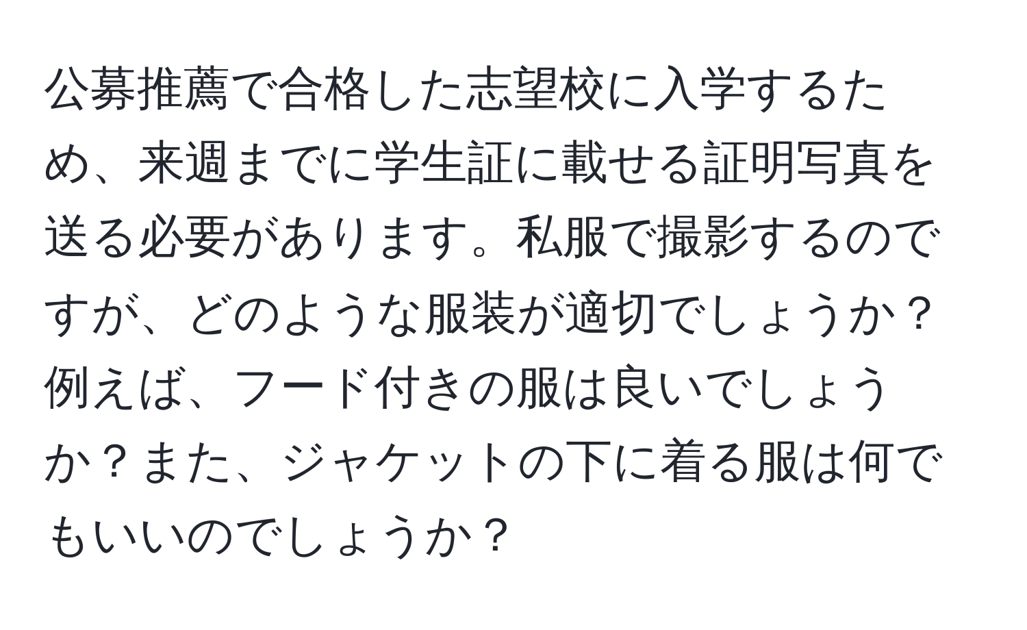 公募推薦で合格した志望校に入学するため、来週までに学生証に載せる証明写真を送る必要があります。私服で撮影するのですが、どのような服装が適切でしょうか？例えば、フード付きの服は良いでしょうか？また、ジャケットの下に着る服は何でもいいのでしょうか？