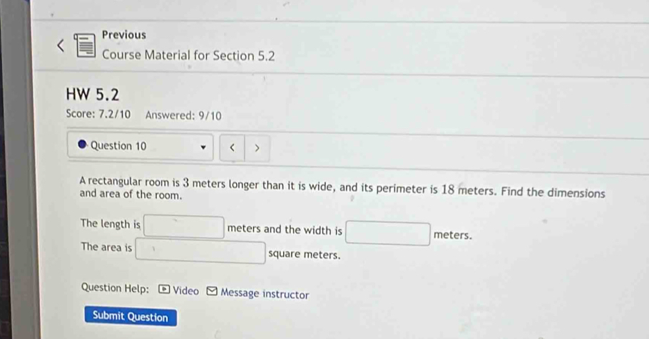 Previous 
Course Material for Section 5.2 
HW 5.2 
Score: 7.2/10 Answered: 9/10 
Question 10 < > 
A rectangular room is 3 meters longer than it is wide, and its perimeter is 18 meters. Find the dimensions 
and area of the room. 
The length is □ meters and the width is □ r neters 
The area is □ square meters. 
Question Help: Video Message instructor 
Submit Question