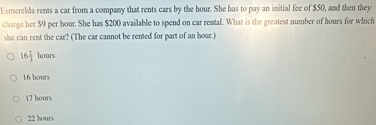 Esmerelda rents a car from a company that rents cars by the hour. She has to pay an initial fee of $50, and then they
charge her $9 per hour. She has $200 available to spend on car rental. What is the greatest number of hours for which
she can rent the car? (The car cannot be rented for part of an hour.)
16 2/3 hours
16 hours
17 hours
22 hours