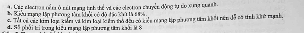 a. Các electron nằm ở nút mạng tinh thể và các electron chuyển động tự do xung quanh.
b. Kiểu mạng lập phương tâm khối có độ đặc khít là 68%.
c. Tất cả các kim loại kiểm và kim loại kiểm thổ đều có kiểu mạng lập phương tâm khối nên dễ có tính khử mạnh.
d. Số phối trí trong kiểu mạng lập phương tâm khối là 8