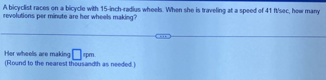 A bicyclist races on a bicycle with 15-inch -radius wheels. When she is traveling at a speed of 41 ft/sec, how many 
revolutions per minute are her wheels making? 
Her wheels are making □ rpm. 
(Round to the nearest thousandth as needed.)