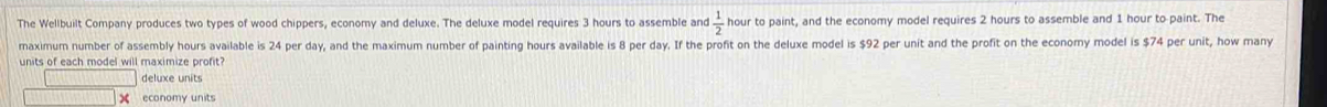 The Wellbuilt Company produces two types of wood chippers, economy and deluxe. The deluxe model requires 3 hours to assemble and  1/2  hour to paint, and the economy model requires 2 hours to assemble and 1 hour to paint. The
maximum number of assembly hours available is 24 per day, and the maximum number of painting hours available is 8 per day. If the profit on the deluxe model is $92 per unit and the profit on the economy model is $74 per unit, how many
units of each model will maximize profit
deluxe units
economy units
