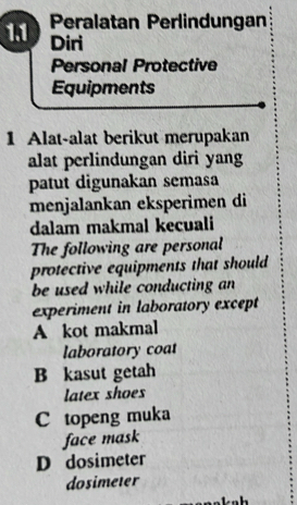 1.1 Peralatan Perlindungan
Diri
Personal Protective
Equipments
1 Alat-alat berikut merupakan
alat perlindungan diri yang
patut digunakan semasa
menjalankan eksperimen di
dalam makmal kecuali
The following are personal
protective equipments that should
be used while conducting an
experiment in laboratory except
A kot makmal
laboratory coat
B kasut getah
latex shoes
C topeng muka
face mask
D dosimeter
dosimeter