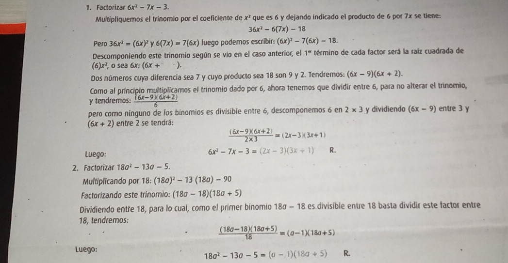 Factorizar 6x^2-7x-3.
Multipliquemos el trínomio por el coeficiente de x^2 que es 6 y dejando indicado el producto de 6 por 7x se tiene:
36x^2-6(7x)-18
Pero 36x^2=(6x)^2 6(7x)=7(6x) luego podemos escribir: (6x)^2-7(6x)-18.
Descomponiendo este trinomio según se vío en el caso anteríor, el 1^(er) término de cada factor será la raíz cuadrada de
(6)x^2,0sec a 6x:(6x+ ).
Dos números cuya diferencia sea 7 y cuyo producto sea 18 son 9 y 2. Tendremos: (6x-9)(6x+2).
Como al principio multiplicamos el trinomio dado por 6, ahora tenemos que dividir entre 6, para no alterar el trinomio,
y tendremos:  ((6x-9)(6x+2))/6 
pero como ninguno de los binomios es divisible entre 6, descomponemos 6 en 2* 3 y dividiendo (6x-9) entre 3 y
(6x+2) entre 2 se tendrá:
 ((6x-9)(6x+2))/2* 3 =(2x-3)(3x+1)
Luego:
6x^2-7x-3=(2x-3)(3x+1) R.
2. Factorizar 18a^2-13a-5.
Multiplicando por 18: :(18a)^2-13(18a)-90
Factorizando este trínomio: (18a-18)(18a+5)
Dividiendo entre 18, para lo cual, como el primer binomio 18a-18 es.divisible entre 18 basta divídir este factor entre
18, tendremos:
 ((18a-18)(18a+5))/18 =(a-1)(18a+5)
Luego:
18a^2-13a-5=(a-1)(18a+5) R.