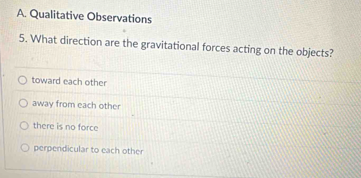 Qualitative Observations
5. What direction are the gravitational forces acting on the objects?
toward each other
away from each other
there is no force
perpendicular to each other