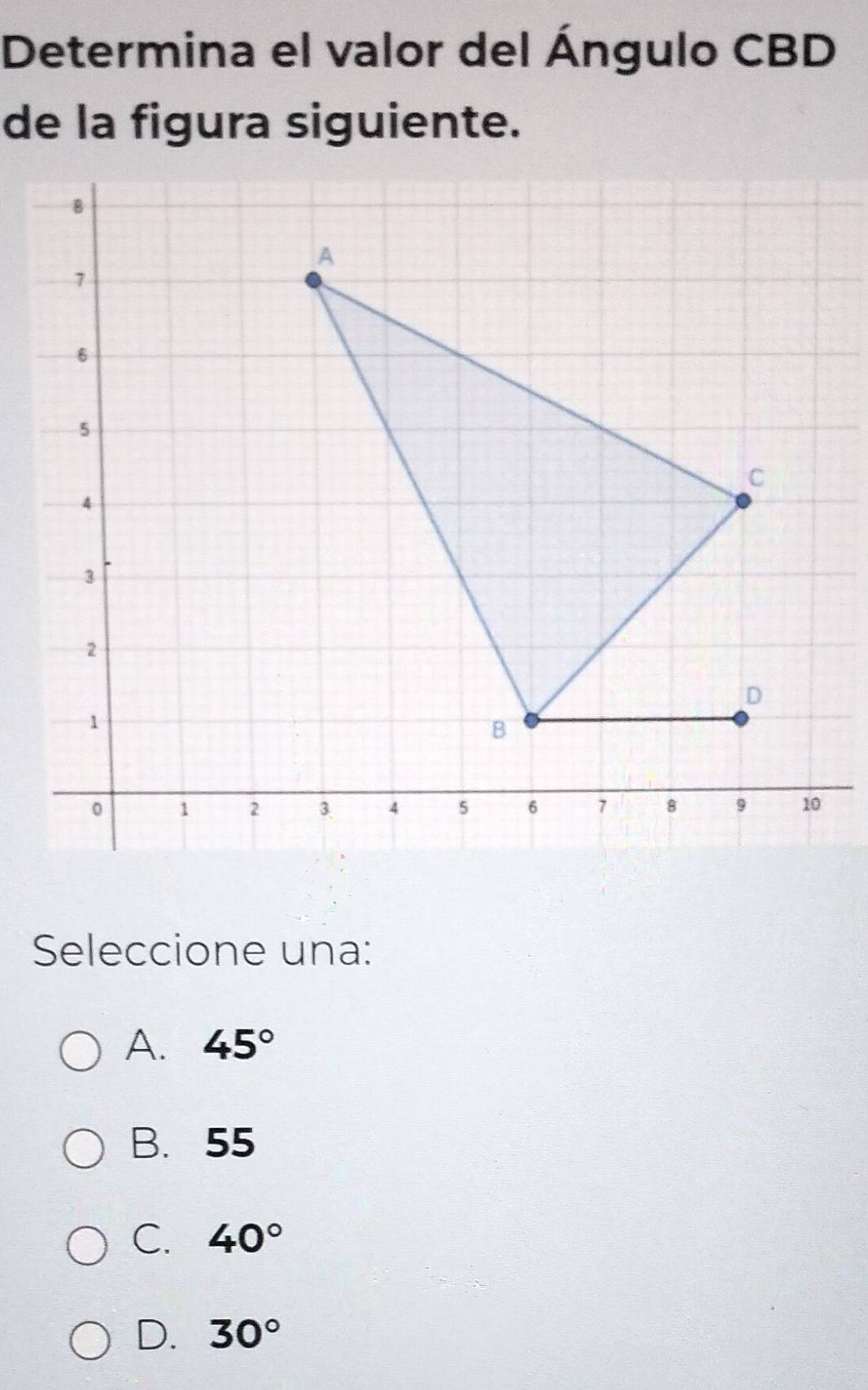 Determina el valor del Ángulo CBD
de la figura siguiente.
B
A
7
6
5
C
4
3
2
D
1
B
0 1 2 3 4 5 6 7 8 9 10
Seleccione una:
A. 45°
B. 55
C. 40°
D. 30°