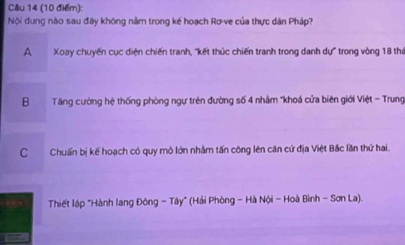 Cầu 14 (10 điểm):
Nội dung nào sau đây không nằm trong kế hoạch Rơ-ve của thực dân Pháp?
A Xoay chuyến cục diện chiến tranh, "kết thúc chiến tranh trong danh dự" trong vòng 18 thá
B Tăng cường hệ thống phòng ngự trên đường số 4 nhâm "khoá cửa biên giới Việt - Trung
C Chuấn bị kế hoạch có quy mô lớn nhằm tấn công lên căn cứ địa Việt Bắc lần thứ hai.
Thiết lập "Hành lang Đông - Tây" (Hải Phòng - Hà Nội - Hoà Bình - Sơn La).