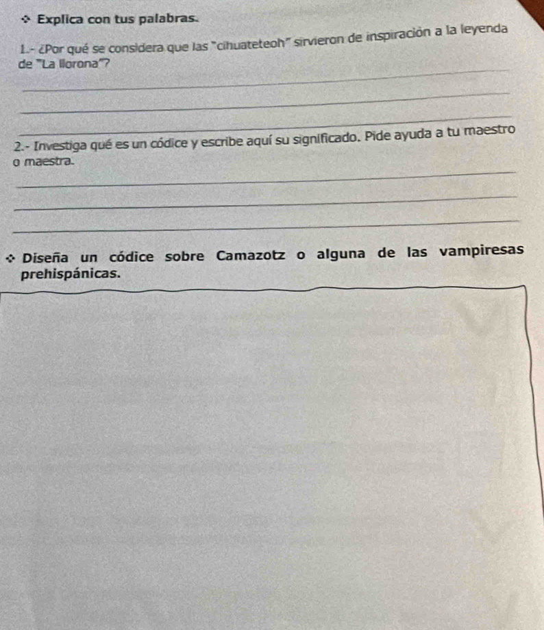 Explica con tus palabras. 
L.- ¿Por qué se considera que las "cihuateteoh" sirvieron de inspiración a la leyenda 
_ 
de 'La llorona'' 
_ 
_ 
2.- Investiga qué es un códice y escribe aquí su significado. Pide ayuda a tu maestro 
_ 
o maestra. 
_ 
_ 
Diseña un códice sobre Camazotz o alguna de las vampiresas 
prehispánicas.