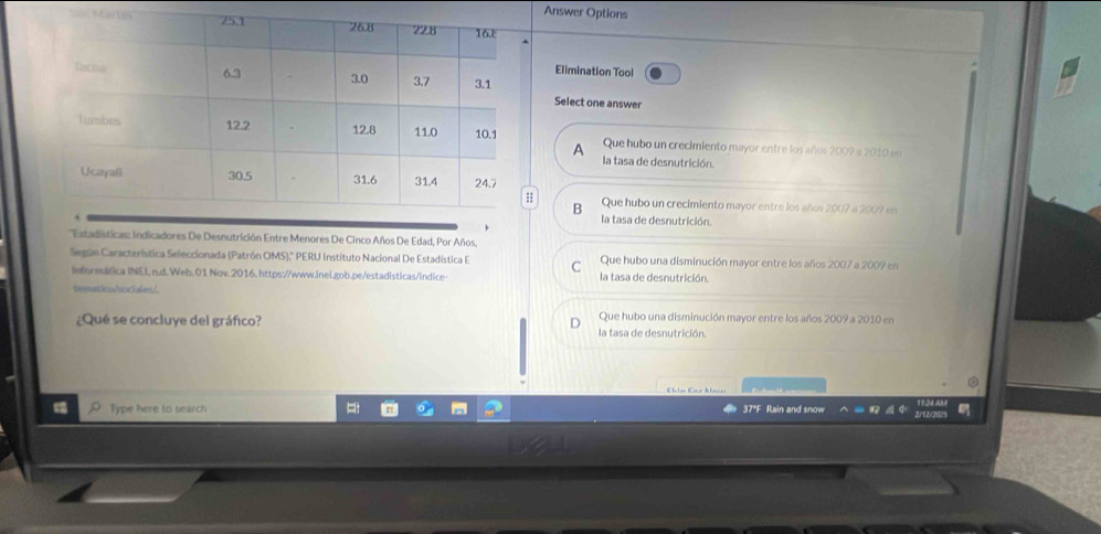 Answer Options
Sã 
Elimination Tool
Select one answer
Que hubo un crecimiento mayor entre los años 2009 e 2010 en
A
la tasa de desnutrición.
B Que hubo un crecimiento mayor entre los años 2007 a 2009 en
la tasa de desnutrición.
''Estadísticas: indicadores De Desnutrición Entre Menores De Cinco Años De Edad, Por Años,
Según Característica Seleccionada (Patrón OMS).' PERU Instituto Nacional De Estadística E C Que hubo una disminución mayor entre los años 2007 a 2009 en
informática INEI, n.d. Web. 01 Nov. 2016. https://www.inei.gob.pe/estadisticas/indice- la tasa de desnutrición.
timmaticn/socales/
¿Qué se concluye del gráfico?
D Que hubo una disminución mayor entre los años 2009 a 2010 en
la tasa de desnutrición.
Ebln Eaz Mais
Type here to search 37*F Rain and snow