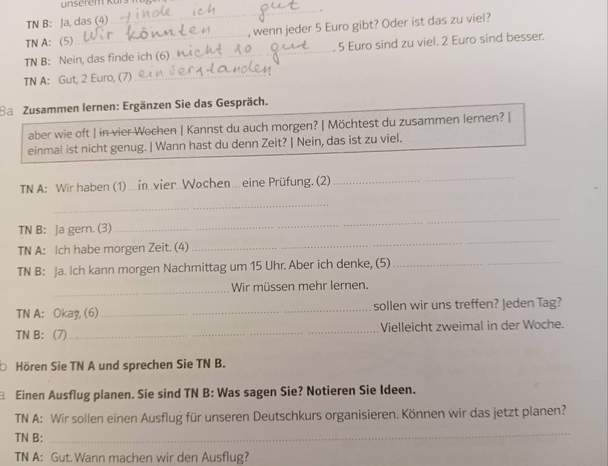 unserem Kürs 
TN B: Ja, das (4) 
_ 
, wenn jeder 5 Euro gibt? Oder ist das zu viel? 
TN A: (5) 
TN B: Nein, das finde ich (6)_ 5 Euro sind zu viel. 2 Euro sind besser. 
TN A: Gut, 2 Euro, (7)_ 
Ba Zusammen lernen: Ergänzen Sie das Gespräch. 
aber wie oft | in vier Wochen | Kannst du auch morgen? | Möchtest du zusammen lernen? | 
einmal ist nicht genug. | Wann hast du denn Zeit? | Nein, das ist zu viel. 
TN A: Wir haben (1) ...in..vier..Wachen... eine Prüfung. (2) 
_ 
_ 
TN B: Ja gern. (3) 
_ 
TN A: Ich habe morgen Zeit. (4) 
_ 
TN B: Ja. Ich kann morgen Nachmittag um 15 Uhr. Aber ich denke, (5)_ 
_ 
Wir müssen mehr lernen. 
TN A: Okay, (6) _sollen wir uns treffen? Jeden Tag? 
TN B: (7) _Vielleicht zweimal in der Woche. 
Hören Sie TN A und sprechen Sie TN B. 
Einen Ausflug planen. Sie sind TN B: Was sagen Sie? Notieren Sie Ideen. 
TN A: Wir sollen einen Ausflug für unseren Deutschkurs organisieren. Können wir das jetzt planen? 
TN B: 
_ 
TN A: Gut. Wann machen wir den Ausflug?