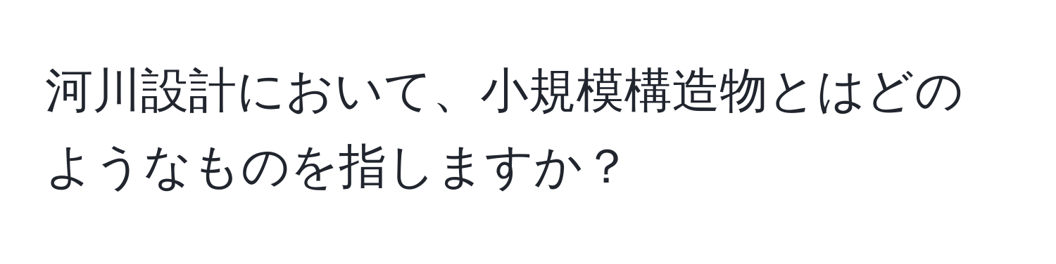 河川設計において、小規模構造物とはどのようなものを指しますか？