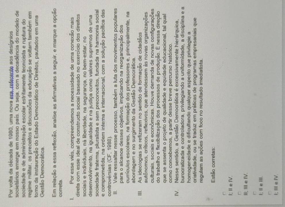 Por volta da década de 1980, uma nova era, referente aos desígnios
societários emerge em nosso país. Ou seja, com a decadência do modelo de
sociedade e de administração escolar estritamente tecnicista e ruptura do
regime militar, os preceitos e discussões da educação se voltam também em
tomo da instauração do Estado Democrático de Direitos, pautados em uma
Gestão Democrática.
Em relação a essa reflexão, analise as afirmativas a seguir, e marque a opção
correta.
I. Por esse viés, compreendemos a necessidade de uma conexão mais
direta com esse ideal de constructo social baseado no exercício dos direitos
sociais e individuais, nã liberdade, na segurança, no bem-estar, no
desenvolvimento, na igualdade e na justiça como valores supremos de uma
sociedade fraterna, pluralista e sem preconceitos, fundada na harmonia social
e comprometida, na ordem interna e internacional, com a solução pacífica das
controvérsias (CF, 1988).
II. Vale ressaltar nesse processo, também a luta dos movimentos populares
para o alcance desses objetivos, implicando na reorganização dos
currículos escolares, na formação dos professores e, principalmente, na
abordagem e no surgimento da Gestão Democrática.
III. As ideologias se refizeram no sentido de formação de cidadãos
autônomos, críticos, reflexivos, que atendessem às novas organizações
culturais, sociais e econômicas. Houve demanda de novas configurações
do trabalho e flexibilização dos processos de produção. É nessa direção
que se assenta o projeto de qualidade e equidade educacional, tal qual
como concebemos, a partir desse breve percurso histórico.
IV. Nesse sentido, a Gestão Democrática é excessivamente hierárquica,
burocratizada e controladora, privilegiando a uniformidade, a disciplina e a
homogeneidade e dificultando qualquer aspecto que privilegie a
criatividade, ou se traduz em práticas de programas empresariais que
regulam as ações com foco no resultado imediatista.
Estão corretas:
l; IIefV.
□
IIIeIV.
r
I; 11∈ 111
1; IIIeIV.