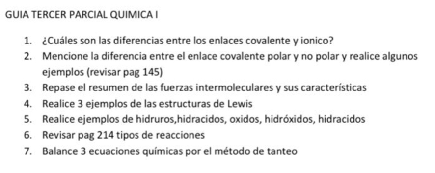 GUIA TERCER PARCIAL QUIMICA I 
1. ¿Cuáles son las diferencias entre los enlaces covalente y ionico? 
2. Mencione la diferencia entre el enlace covalente polar y no polar y realice algunos 
ejemplos (revisar pag 145) 
3. Repase el resumen de las fuerzas intermoleculares y sus características 
4. Realice 3 ejemplos de las estructuras de Lewis 
5. Realice ejemplos de hidruros,hidracidos, oxidos, hidróxidos, hidracidos 
6. Revisar pag 214 tipos de reacciones 
7. Balance 3 ecuaciones químicas por el método de tanteo