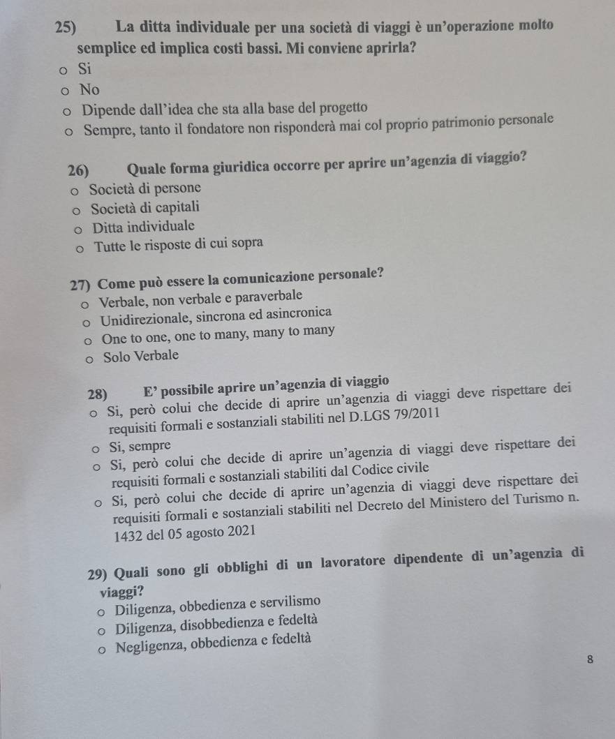 La ditta individuale per una società di viaggi è un operazione molto
semplice ed implica costi bassi. Mi conviene aprirla?
Si
No
Dipende dall’idea che sta alla base del progetto
Sempre, tanto il fondatore non risponderà mai col proprio patrimonio personale
26) Quale forma giuridica occorre per aprire un’agenzia di viaggio?
Società di persone
Società di capitali
Ditta individuale
Tutte le risposte di cui sopra
27) Come può essere la comunicazione personale?
Verbale, non verbale e paraverbale
Unidirezionale, sincrona ed asincronica
One to one, one to many, many to many
Solo Verbale
28) E' possibile aprire un’agenzia di viaggio
Si, però colui che decide di aprire un’agenzia di viaggi deve rispettare dei
requisiti formali e sostanziali stabiliti nel D.LGS 79/2011
Si, sempre
Si, però colui che decide di aprire un’agenzia di viaggi deve rispettare dei
requisiti formali e sostanziali stabiliti dal Codice civile
Si, però colui che decide di aprire un’agenzia di viaggi deve rispettare dei
requisiti formali e sostanziali stabiliti nel Decreto del Ministero del Turismo n.
1432 del 05 agosto 2021
29) Quali sono gli obblighi di un lavoratore dipendente di un’agenzia di
viaggi?
Diligenza, obbedienza e servilismo
Diligenza, disobbedienza e fedeltà
Negligenza, obbedienza e fedeltà
8