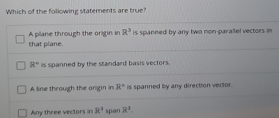 Which of the following statements are true?
A plane through the origin in R^3 is spanned by any two non-parallel vectors in
that plane.
R'' is spanned by the standard basis vectors.
A line through the origin in R'' is spanned by any direction vector.
Any three vectors in R^3 span R^3.