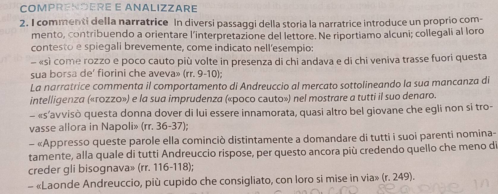 COMPRENDERE E ANALIZZARE 
2. I commenti della narratrice In diversi passaggi della storia la narratrice introduce un proprio com- 
mento, contribuendo a orientare l’interpretazione del lettore. Ne riportiamo alcuni; collegali al loro 
contesto e spiegali brevemente, come indicato nell’esempio: 
- «sì come rozzo e poco cauto più volte in presenza di chi andava e di chi veniva trasse fuori questa 
sua borsa de’ fiorini che aveva» (rr. 9-10); 
La narratrice commenta il comportamento di Andreuccio al mercato sottolineando la sua mancanza di 
intelligenza («rozzo») e la sua imprudenza («poco cauto») nel mostrare a tutti il suo denaro. 
- «s’avvisò questa donna dover di lui essere innamorata, quasi altro bel giovane che egli non si tro- 
vasse allora in Napoli» (rr. 36-37); 
- «Appresso queste parole ella cominciò distintamente a domandare di tutti i suoi parenti nomina- 
tamente, alla quale di tutti Andreuccio rispose, per questo ancora più credendo quello che meno di 
creder gli bisognava» (rr. 116-118); 
- «Laonde Andreuccio, più cupido che consigliato, con loro si mise in via» (r. 249).