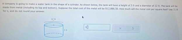 A company is going to make a water tank in the shape of a cylinder. As shown below, the tank will have a height of 3 ft and a diameter of 12 ft. The tank will be 
made from metal (including its top and bottom). Suppose the total cost of the metal will be $12,886.56. How much will the metal cost per square foot? Use 3.14
for 1, and do not round your answer. 
s□ 
× 5