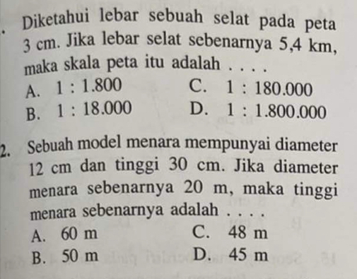 Diketahui lebar sebuah selat pada peta
3 cm. Jika lebar selat sebenarnya 5,4 km,
maka skala peta itu adalah _. .
A. 1:1.800 C. 1:180.000
B. 1:18.000 D. 1:1.800.000
2. Sebuah model menara mempunyai diameter
12 cm dan tinggi 30 cm. Jika diameter
menara sebenarnya 20 m, maka tinggi
menara sebenarnya adalah . . . .
A. 60 m C. 48 m
B. 50 m D. 45 m