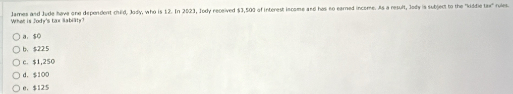 James and Jude have one dependent child, Jody, who is 12. In 2023, Jody received $3,500 of interest income and has no earned income. As a result, Jody is subject to the "kiddie tax" rules.
What is Jody's tax liability?
a. $0
b. $225
c. $1,250
d. $100
e、 $125