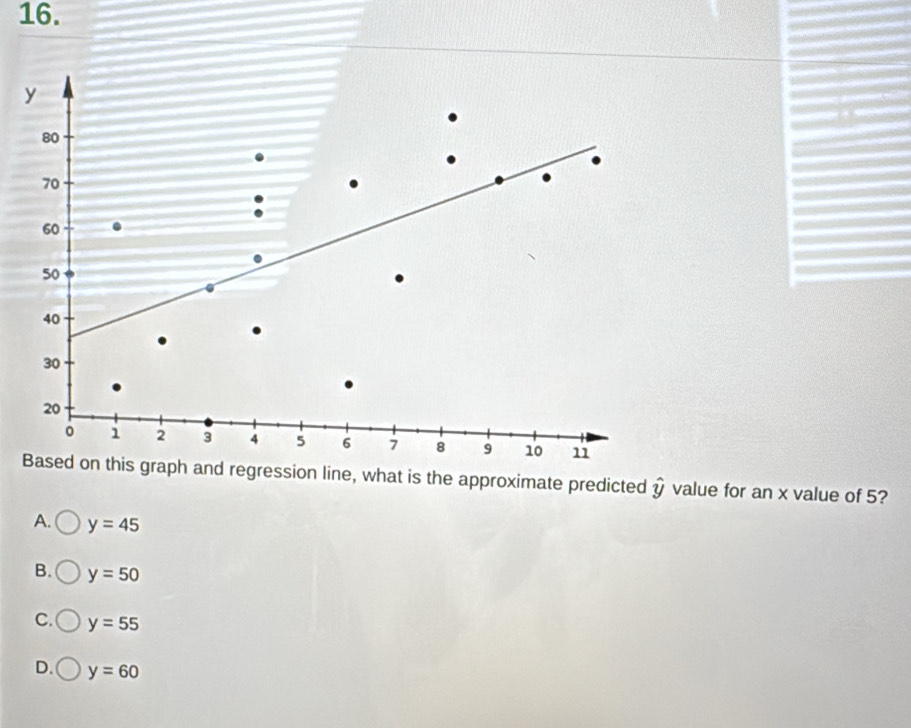 y
80
70
60
50
40
30
20
。 1 2 3 4 5 6 7 8 9 10 11
Based on this graph and regression line, what is the approximate predicted hat y value for an x value of 5?
A. y=45
B. y=50
C. y=55
D. y=60