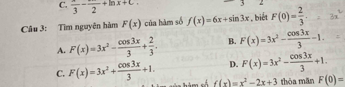  x/3 -frac 2+ln x+C. 
Câu 3: Tìm nguyên hàm F(x) của hàm số f(x)=6x+sin 3x , biết F(0)= 2/3 .
A. F(x)=3x^2- cos 3x/3 + 2/3 . B. F(x)=3x^2- cos 3x/3 -1.
D. F(x)=3x^2- cos 3x/3 +1.
C. F(x)=3x^2+ cos 3x/3 +1. f(x)=x^2-2x+3 thỏa mãn F(0)=