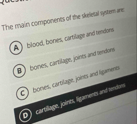 The main components of the skeletal system are:
A ) blood, bones, cartilage and tendons
B  bones, cartilage, joints and tendons
C ) bones, cartilage, joints and ligaments
cartilage, joints, ligaments and tendons