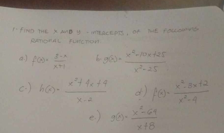 1-fIND THE X AMB y - ITERCEPTS, OF THE FOLcoUMG 
RAnonAL Funcnon. 
a ) f(x)= (3-x)/x+1  6. g(x)= (x^2-10x+25)/x^2-25 
c. ) h(x)= (x^2+4x+4)/x-2  d f(x)= (x^2-3x+2)/x^2-4 
e. ) g(x)= (x^2-64)/x+8 