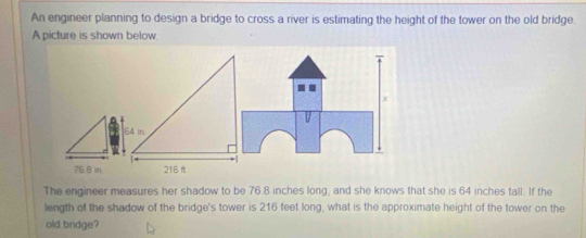 An engineer planning to design a bridge to cross a river is estimating the height of the tower on the old bridge. 
A picture is shown below.
76.8 in. 
The engineer measures her shadow to be 76.8 inches long, and she knows that she is 64 inches tall. If the 
length of the shadow of the bridge's tower is 216 feet long, what is the approximate height of the tower on the 
old bridge?