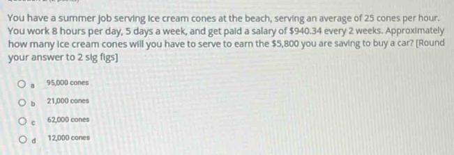 You have a summer job serving ice cream cones at the beach, serving an average of 25 cones per hour.
You work 8 hours per day, 5 days a week, and get paid a salary of $940.34 every 2 weeks. Approximately
how many ice cream cones will you have to serve to earn the $5,800 you are saving to buy a car? [Round
your answer to 2 sig figs]
。 95,000 cones
bì 21,000 cones
c 62,000 cones
dì 12,000 cones