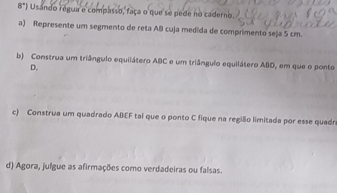 8°) Usando régua e compasso, faça o que se pede no caderno. 
a) Represente um segmento de reta AB cuja medida de comprimento seja 5 cm. 
b) Construa um triângulo equilátero ABC e um triângulo equilátero ABD, em que o ponto
D. 
c) Construa um quadrado ABEF tal que o ponto C fique na região limitada por esse quadra 
d) Agora, julgue as afirmações como verdadeiras ou falsas.