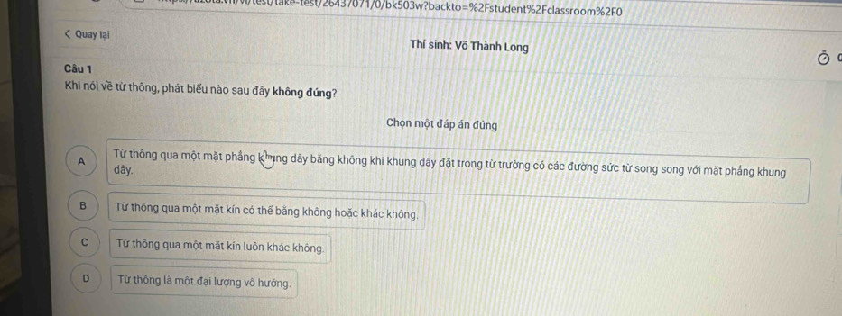 tst/26437871/0/bk503w?backto=%2Fstudent%2Fclassroom%2F0
< Quay lại Thí sinh: Võ Thành Long
Câu 1
Khi nói về từ thông, phát biểu nào sau đây không đúng?
Chọn một đáp án đúng
 Từ thông qua một mặt phẳng kng dây bằng không khi khung dây đặt trong từ trường có các đường sức từ song song với mặt phẳng khung
A dây.
B Từ thông qua một mặt kín có thể băng không hoặc khác không.
C Từ thông qua một mặt kín luôn khác không.
D Từ thông là một đại lượng vô hướng.