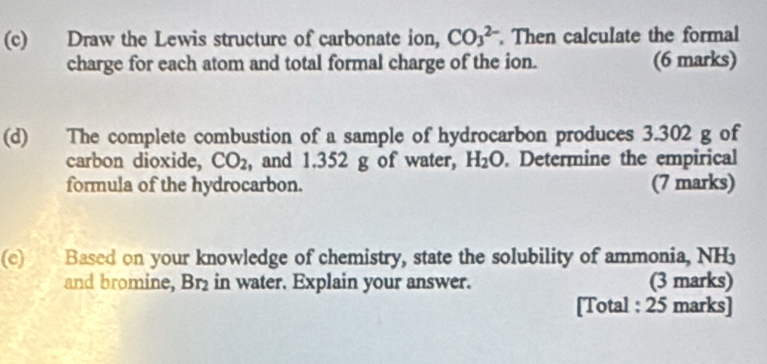 Draw the Lewis structure of carbonate ion, CO_3^((2-). Then calculate the formal 
charge for each atom and total formal charge of the ion. (6 marks) 
(d) The complete combustion of a sample of hydrocarbon produces 3.302 g of 
carbon dioxide, CO_2) , and 1.352 g of water, H_2O. Determine the empirical 
formula of the hydrocarbon. (7 marks) 
(c) Based on your knowledge of chemistry, state the solubility of ammonia, NH
and bromine, Br₂ in water. Explain your answer. (3 marks) 
[Total : 25 marks]