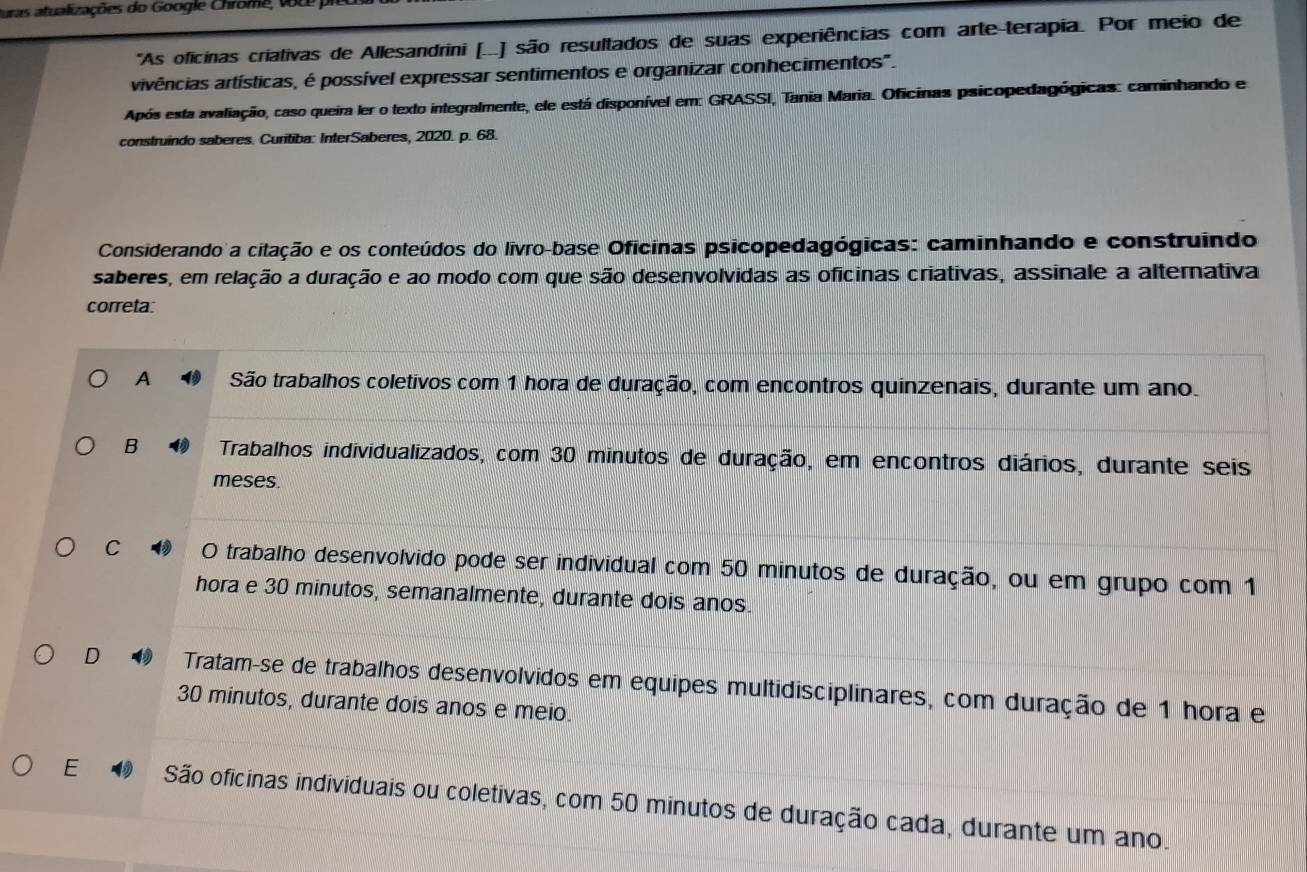 Duras atualizações do Google Chrome, vu
'As oficinas criativas de Allesandrini [...) são resultados de suas experiências com arte-terapia. Por meio de
vaivências artísticas, é possível expressar sentimentos e organizar conhecimentos".
Após esta avaliação, caso queira ler o texto integralmente, ele está disponível em: GRASSI, Tania Maria. Oficinas psicopedagógicas: caminhando e
construindo saberes. Curitiba: InterSaberes, 2020. p. 68.
Considerando a citação e os conteúdos do livro-base Oficinas psicopedagógicas: caminhando e construindo
saberes, em relação a duração e ao modo com que são desenvolvidas as oficinas criativas, assinale a alternativa
correta:
A São trabalhos coletivos com 1 hora de duração, com encontros quinzenais, durante um ano.
B Trabalhos individualizados, com 30 minutos de duração, em encontros diários, durante seis
meses.
C O trabalho desenvolvido pode ser individual com 50 minutos de duração, ou em grupo com 1
hora e 30 minutos, semanalmente, durante dois anos
D Tratam-se de trabalhos desenvolvidos em equipes multidisciplinares, com duração de 1 hora e
30 minutos, durante dois anos e meio
E São oficinas individuais ou coletivas, com 50 minutos de duração cada, durante um ano.