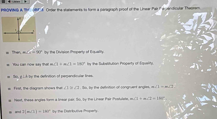 Listen 
PROVING A THEOREM Order the statements to form a paragraph proof of the Linear Pair Perpendicular Theorem. 
Then, m∠ x=90° by the Division Property of Equality. 
You can now say that m∠ 1+m∠ 1=180° by the Substitution Property of Equality,
equiv So, g⊥ h by the definition of perpendicular lines. 
First, the diagram shows that ∠ 1≌ ∠ 2. So, by the definition of congruent angles, m∠ 1=m∠ 2. 
Next, these angles form a linear pair. So, by the Linear Pair Postulate, m∠ 1+m∠ 2=180°. 
and 2(m∠ 1)=180° by the Distributive Property.