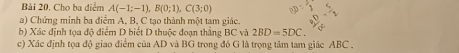 Cho ba điểm A(-1;-1), B(0;1), C(3;0)
a) Chứng minh ba điểm A, B, C tạo thành một tam giác. 
b) Xác định tọa độ điểm D biết D thuộc đoạn thẳng BC và 2BD=5DC. 
c) Xác định tọa độ giao điểm của AD và BG trong đó G là trọng tâm tam giác ABC.