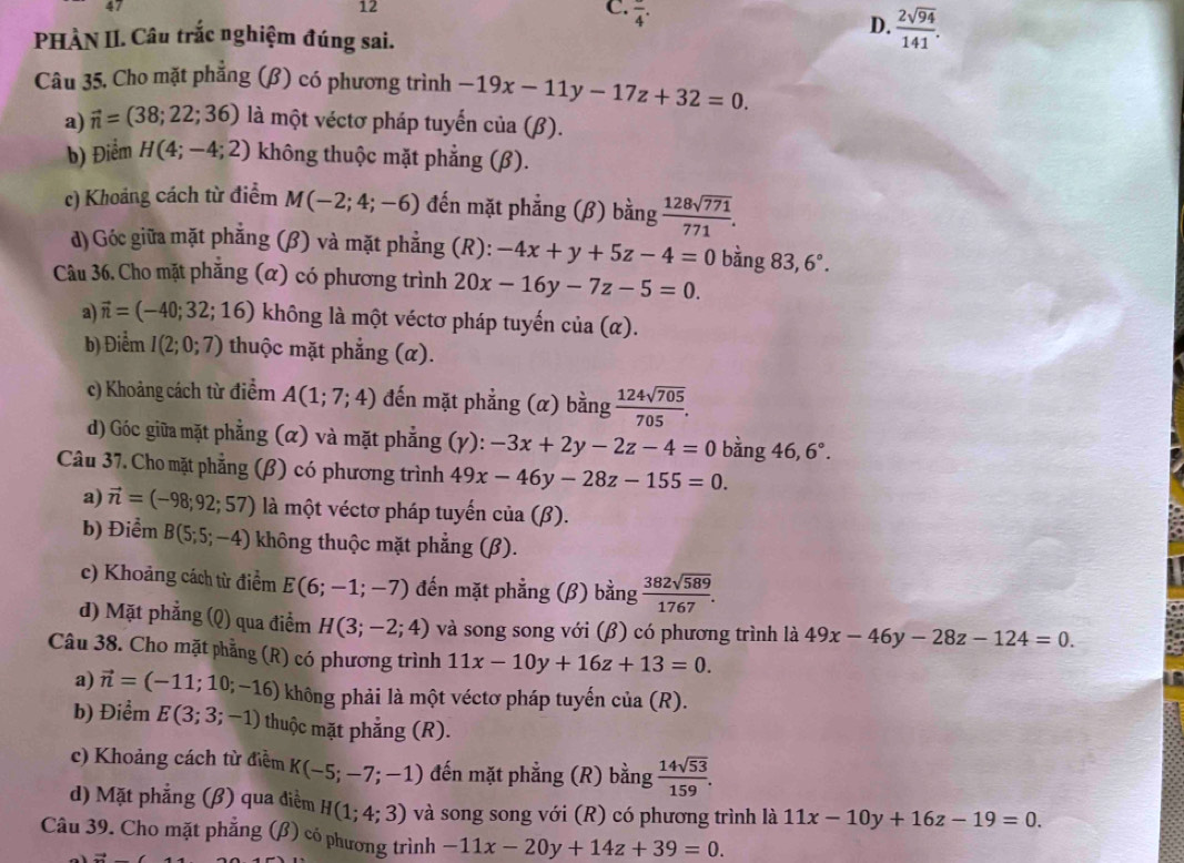 frac 4.
PHÀN II. Câu trắc nghiệm đúng sai.
D.  2sqrt(94)/141 .
Câu 35. Cho mặt phẳng (β) có phương trình -19x-11y-17z+32=0.
a) vector n=(38;22;36) là một véctơ pháp tuyến của (β).
b) Điểm H(4;-4;2) không thuộc mặt phẳng (β).
c) Khoảng cách từ điểm M(-2;4;-6) đến mặt phẳng (β) bằng  128sqrt(771)/771 .
d) Góc giữa mặt phẳng (β) và mặt phẳng (R): -4x+y+5z-4=0 bằng 83,6°.
Câu 36. Cho mặt phẳng (α) có phương trình 20x-16y-7z-5=0.
a) vector n=(-40;32;16) không là một véctơ pháp tuyến cia(alpha ).
b) Điểm I(2;0;7) thuộc mặt phẳng (α).
c) Khoảng cách từ điểm A(1;7;4) đến mặt phẳng (α) bằng  124sqrt(705)/705 .
d) Góc giữa mặt phẳng (α) và mặt phẳng (γ): -3x+2y-2z-4=0 bàng 46,6°.
Câu 37. Cho mặt phẳng (β) có phương trình 49x-46y-28z-155=0.
a) vector n=(-98;92;57) là một véctơ pháp tuyến của (β).
b) Điểm B(5;5;-4) không thuộc mặt phẳng (β).
c) Khoảng cách từ điểm E(6;-1;-7) đến mặt phẳng (β) bằng  382sqrt(589)/1767 .
d) Mặt phẳng (Q) qua điểm H(3;-2;4) và song song với (β) có phương trình là 49x-46y-28z-124=0.
Câu 38. Cho mặt phẳng (R) có phương trình 11x-10y+16z+13=0.
i
a) vector n=(-11;10;-16) không phải là một véctơ pháp tuyến cia(R).
b) Điểm E(3;3;-1) thuộc mặt phẳng (R).
c) Khoảng cách từ điểm K(-5;-7;-1) đến mặt phẳng (R) bằng  14sqrt(53)/159 .
d) Mặt phẳng (β) qua điểm H(1;4;3) và song song với (R) có phương trình là 11x-10y+16z-19=0.
Câu 39. Cho mặt phẳng (β) có phương trình -11x-20y+14z+39=0.