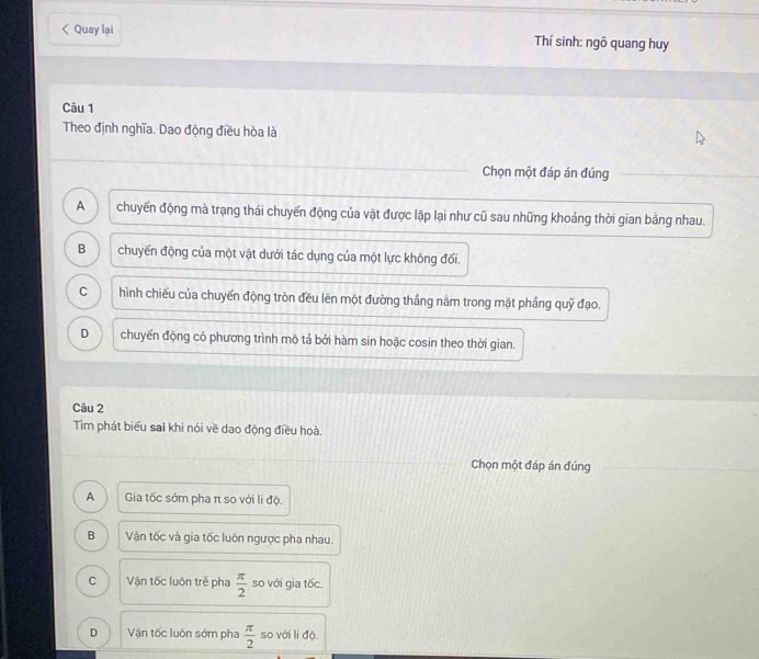 < Quay lại Thí sinh: ngô quang huy
Câu 1
Theo định nghĩa. Dao động điều hòa là
Chọn một đáp án đúng
 A chuyến động mà trạng thái chuyến động của vật được lặp lại như cũ sau những khoảng thời gian bằng nhau.
B chuyến động của một vật dưới tác dụng của một lực không đối.
C hình chiếu của chuyến động tròn đều lên một đường thắng nằm trong mặt phầng quỹ đạo.
D chuyến động có phương trình mô tả bởi hàm sin hoặc cosin theo thời gian.
Câu 2
Tìm phát biểu sai khi nói về dao động điều hoà.
Chọn một đáp án đúng
A Gia tốc sớm pha π so với li độ.
B Vận tốc và gia tốc luôn ngược pha nhau.
C Vận tốc luôn trẻ pha  π /2  so với gia tốc.
D Vận tốc luôn sớm pha  π /2  so với li độ.