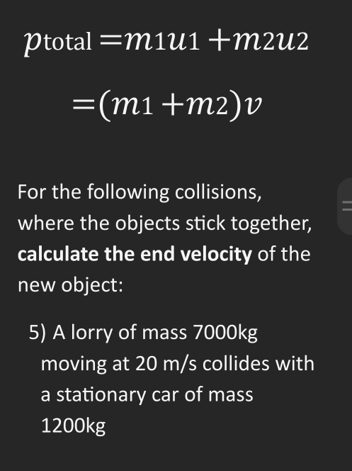 1 )tota =m1u1+m2u2
=(m1+m2)v
For the following collisions, 
where the objects stick together, 
calculate the end velocity of the 
new object: 
5) A lorry of mass 7000kg
moving at 20 m/s collides with 
a stationary car of mass
1200kg