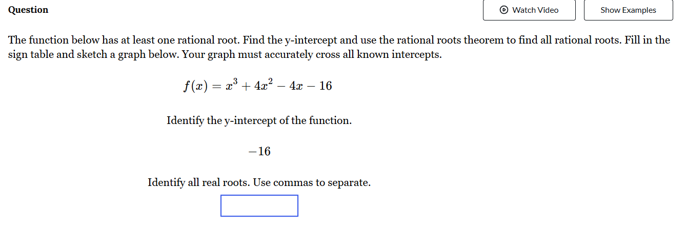 Question Watch Video Show Examples 
The function below has at least one rational root. Find the y-intercept and use the rational roots theorem to find all rational roots. Fill in the 
sign table and sketch a graph below. Your graph must accurately cross all known intercepts.
f(x)=x^3+4x^2-4x-16
Identify the y-intercept of the function.
-16
Identify all real roots. Use commas to separate.