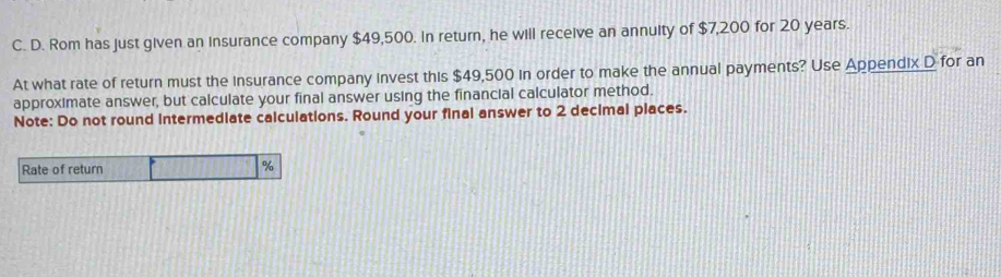 Rom has just given an insurance company $49,500. In return, he will receive an annulty of $7,200 for 20 years. 
At what rate of return must the insurance company invest this $49,500 in order to make the annual payments? Use Appendix D for an 
approximate answer, but calculate your final answer using the financial calculator method. 
Note: Do not round intermediate calculations. Round your final answer to 2 decimal places. 
Rate of return
%