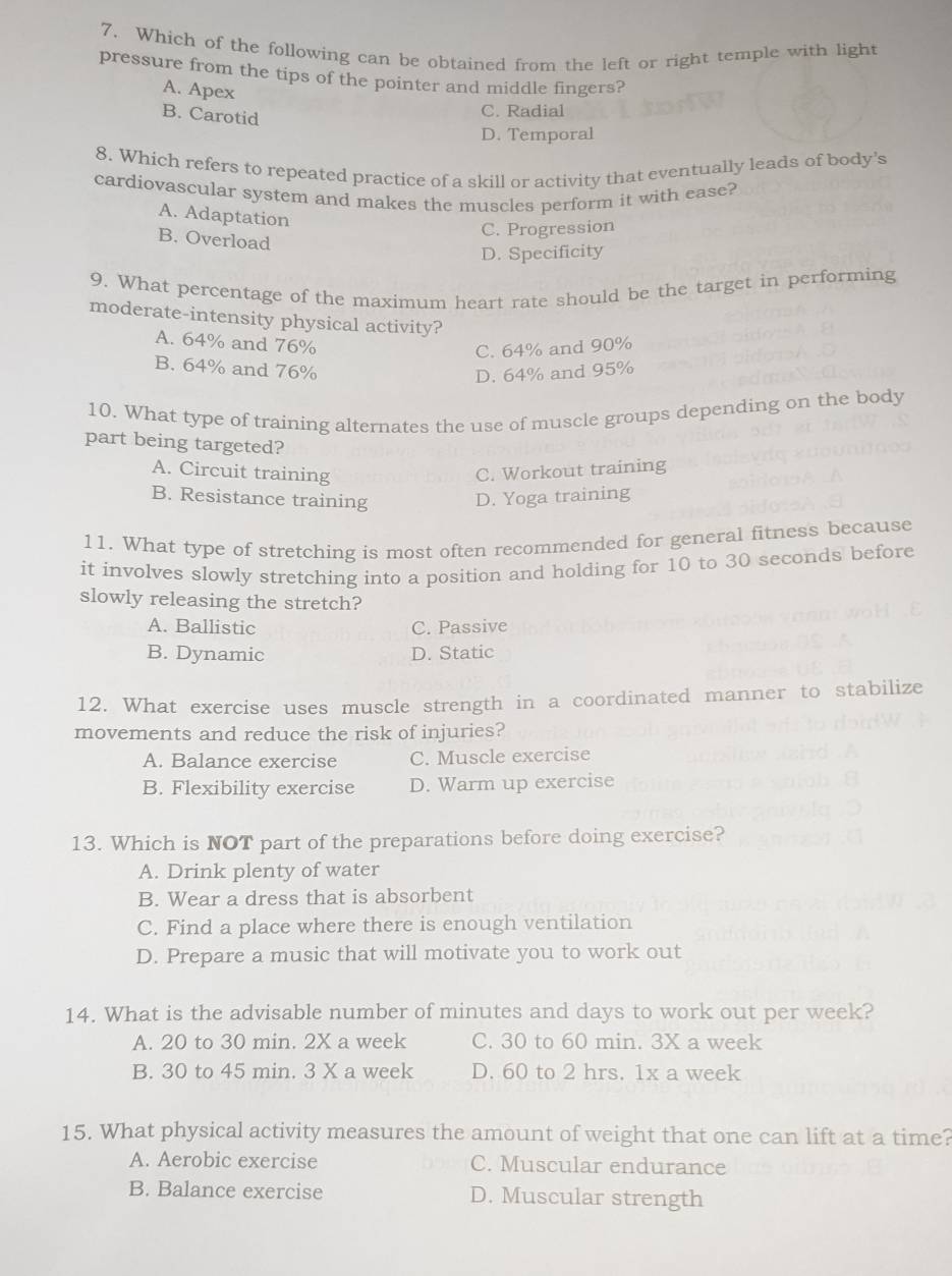 Which of the following can be obtained from the left or right temple with light
pressure from the tips of the pointer and middle fingers?
A. Apex
B. Carotid
C. Radial
D. Temporal
8. Which refers to repeated practice of a skill or activity that eventually leads of body’s
cardiovascular system and makes the muscles perform it with ease?
A. Adaptation
B. Overload
C. Progression
D. Specificity
9. What percentage of the maximum heart rate should be the target in performing
moderate-intensity physical activity?
A. 64% and 76%
C. 64% and 90%
B. 64% and 76%
D. 64% and 95%
10. What type of training alternates the use of muscle groups depending on the body
part being targeted?
A. Circuit training C. Workout training
B. Resistance training D. Yoga training
11. What type of stretching is most often recommended for general fitness because
it involves slowly stretching into a position and holding for 10 to 30 seconds before
slowly releasing the stretch?
A. Ballistic C. Passive
B. Dynamic D. Static
12. What exercise uses muscle strength in a coordinated manner to stabilize
movements and reduce the risk of injuries?
A. Balance exercise C. Muscle exercise
B. Flexibility exercise D. Warm up exercise
13. Which is NOT part of the preparations before doing exercise?
A. Drink plenty of water
B. Wear a dress that is absorbent
C. Find a place where there is enough ventilation
D. Prepare a music that will motivate you to work out
14. What is the advisable number of minutes and days to work out per week?
A. 20 to 30 min. 2X a week C. 30 to 60 min. 3X a week
B. 30 to 45 min. 3 X a week D. 60 to 2 hrs. 1x a week
15. What physical activity measures the amount of weight that one can lift at a time?
A. Aerobic exercise C. Muscular endurance
B. Balance exercise D. Muscular strength