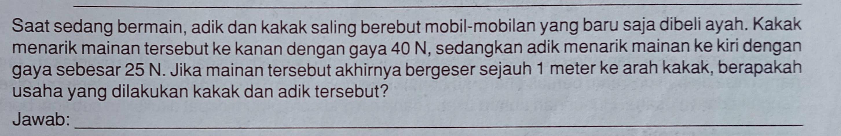 Saat sedang bermain, adik dan kakak saling berebut mobil-mobilan yang baru saja dibeli ayah. Kakak 
menarik mainan tersebut ke kanan dengan gaya 40 N, sedangkan adik menarik mainan ke kiri dengan 
gaya sebesar 25 N. Jika mainan tersebut akhirnya bergeser sejauh 1 meter ke arah kakak, berapakah 
usaha yang dilakukan kakak dan adik tersebut? 
Jawab:_ 
_ 
_ 
_