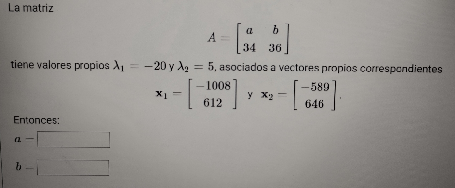 La matriz
A=beginbmatrix a&b 34&36endbmatrix
tiene valores propios lambda _1=-20 y lambda _2=5 , asociados a vectores propios correspondientes
x_1=beginbmatrix -1008 612endbmatrix y x_2=beginbmatrix -589 646endbmatrix. 
Entonces:
a=□
b=□