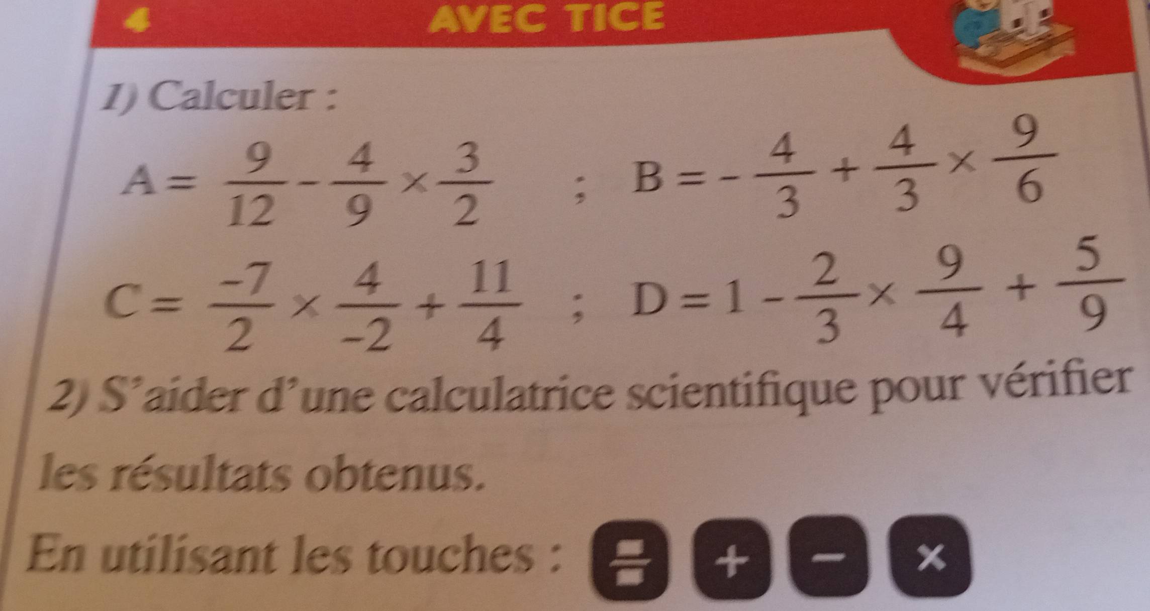 AVEC TICE 
1) Calculer :
A= 9/12 - 4/9 *  3/2 ; B=- 4/3 + 4/3 *  9/6 
C= (-7)/2 *  4/-2 + 11/4 ; D=1- 2/3 *  9/4 + 5/9 
2) S’aider d’une calculatrice scientifique pour vérifier 
les résultats obtenus. 
En utilisant les touches : )(-)(x