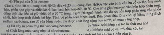 đ) Tên gọi của X là pentane.
Cầu 4. Cho 30 mL dung dịch HNO3 đặc và 25 mL dụng dịch H_2SO_4 đặc vào bình cầu ba cổ có lấp ông sinh
hàn, phếu nhỏ giọt và nhiệt kế rồi làm lạnh hỗn hợp đến 30°C. Cho từng giọt benzene vào hỗn hợp phản ứng,
đồng thời lắc đều và giữ nhiệt độ ở 60°C trong 1 giờ. Để nguội bình, sau đó rót hỗn hợp phản ứng vào phẫu
chiết, hồn hợp tách thành hai lớp. Tách bỏ phần acid ở bên dưới. Rửa phần chất lỏng còn lại bằng dung dịch
sodium carbonate, sau đó rừa bằng nước, thu được chất lóng nặng hơn nước, có màu vàng nhạt.
a) Đã xày ra phân ứng thể vào vòng benzene. b) Nitric acid đóng vai trò là chất oxi hoá.
c) Chất lỏng màu vàng nhạt là nitrobenzene. d) Sulfuric acid có vai trò chất xúc tác.
ra ừ câ n 1 đến cân 6.