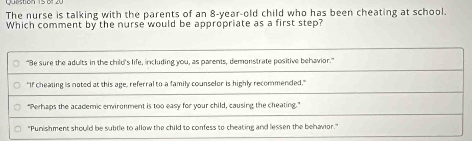 The nurse is talking with the parents of an 8-year-old child who has been cheating at school.
Which comment by the nurse would be appropriate as a first step?
“Be sure the adults in the child's life, including you, as parents, demonstrate positive behavior.”
"If cheating is noted at this age, referral to a family counselor is highly recommended."
“Perhaps the academic environment is too easy for your child, causing the cheating.”
“Punishment should be subtle to allow the child to confess to cheating and lessen the behavior.”