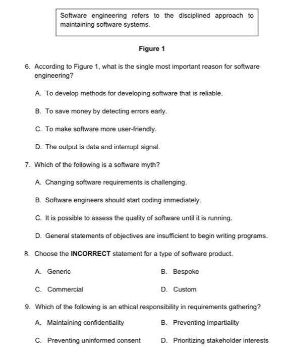 Software engineering refers to the disciplined approach to
maintaining software systems.
Figure 1
6. According to Figure 1, what is the single most important reason for software
engineering?
A. To develop methods for developing software that is reliable.
B. To save money by detecting errors early.
C. To make software more user-friendly.
D. The output is data and interrupt signal.
7. Which of the following is a software myth?
A. Changing software requirements is challenging.
B. Software engineers should start coding immediately.
C. It is possible to assess the quality of software until it is running.
D. General statements of objectives are insufficient to begin writing programs.
8. Choose the INCORRECT statement for a type of software product.
A. Generic B. Bespoke
C. Commercial D. Custom
9. Which of the following is an ethical responsibility in requirements gathering?
A. Maintaining confidentiality B. Preventing impartiality
C. Preventing uninformed consent D. Prioritizing stakeholder interests