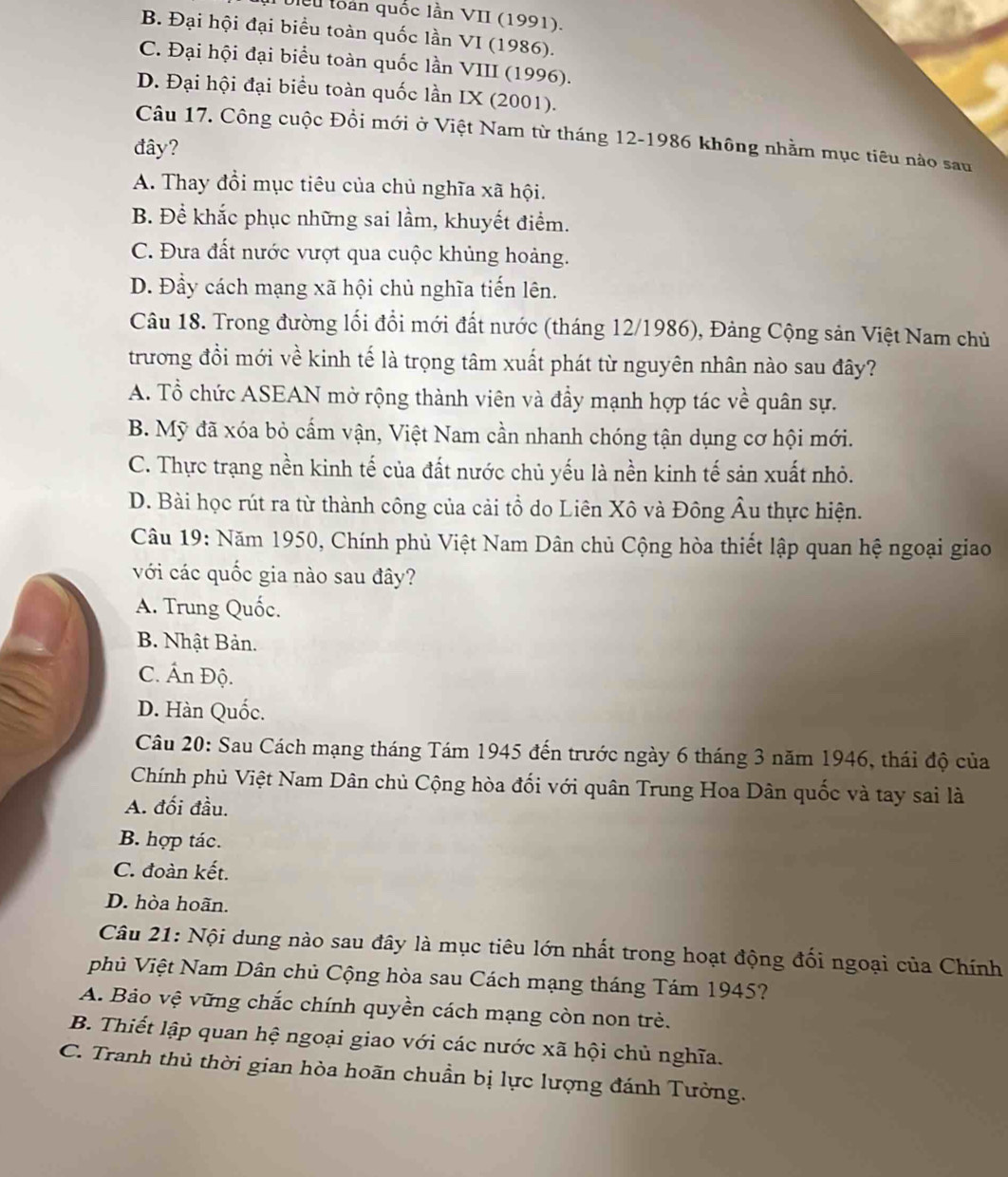 Uiểu toàn quốc lần VII (1991).
B. Đại hội đại biểu toàn quốc lần VI (1986).
C. Đại hội đại biểu toàn quốc lần VIII (1996).
D. Đại hội đại biểu toàn quốc lần IX (2001).
Câu 17. Công cuộc Đồi mới ở Việt Nam từ tháng 12-1986 không nhằm mục tiêu nào sau
đây?
A. Thay đổi mục tiêu của chủ nghĩa xã hội.
B. Để khắc phục những sai lầm, khuyết điểm.
C. Đưa đất nước vượt qua cuộc khủng hoảng.
D. Đầy cách mạng xã hội chủ nghĩa tiến lên.
Câu 18. Trong đường lối đổi mới đất nước (tháng 12/1986), Đảng Cộng sản Việt Nam chủ
trương đổi mới về kinh tế là trọng tâm xuất phát từ nguyên nhân nào sau đây?
A. Tổ chức ASEAN mở rộng thành viên và đầy mạnh hợp tác về quân sự.
B. Mỹ đã xóa bỏ cấm vận, Việt Nam cần nhanh chóng tận dụng cơ hội mới.
C. Thực trạng nền kinh tế của đất nước chủ yếu là nền kinh tế sản xuất nhỏ.
D. Bài học rút ra từ thành công của cải tổ do Liên Xô và Đông Âu thực hiện.
Câu 19: Năm 1950, Chính phủ Việt Nam Dân chủ Cộng hòa thiết lập quan hệ ngoại giao
với các quốc gia nào sau đây?
A. Trung Quốc.
B. Nhật Bản.
C. Ấn Độ.
D. Hàn Quốc.
Câu 20: Sau Cách mạng tháng Tám 1945 đến trước ngày 6 tháng 3 năm 1946, thái độ của
Chính phủ Việt Nam Dân chủ Cộng hòa đối với quân Trung Hoa Dân quốc và tay sai là
A. đối đầu.
B. hợp tác.
C. đoàn kết.
D. hòa hoãn.
Câu 21: Nội dung nào sau đây là mục tiêu lớn nhất trong hoạt động đối ngoại của Chính
phủ Việt Nam Dân chủ Cộng hòa sau Cách mạng tháng Tám 1945?
A. Bảo vệ vững chắc chính quyền cách mạng còn non trẻ.
B. Thiết lập quan hệ ngoại giao với các nước xã hội chủ nghĩa.
C. Tranh thủ thời gian hòa hoãn chuẩn bị lực lượng đánh Tưởng.