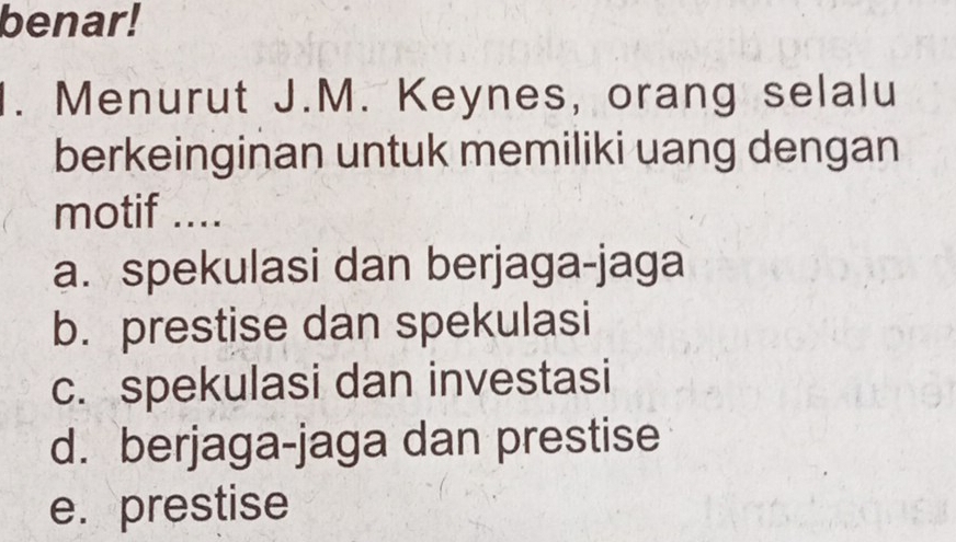 benar!
1. Menurut J.M. Keynes, orang selalu
berkeinginan untuk memiliki uang dengan
motif ....
a. spekulasi dan berjaga-jaga
b. prestise dan spekulasi
c. spekulasi dan investasi
d. berjaga-jaga dan prestise
e. prestise