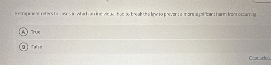 Entrapment refers to cases in which an individual had to break the law to prevent a more significant harm from occurring.
A True
B False
Clear select